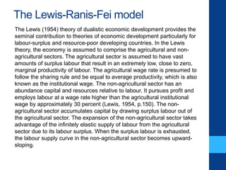The Lewis-Ranis-Fei model
The Lewis (1954) theory of dualistic economic development provides the
seminal contribution to theories of economic development particularly for
labour-surplus and resource-poor developing countries. In the Lewis
theory, the economy is assumed to comprise the agricultural and non-
agricultural sectors. The agricultural sector is assumed to have vast
amounts of surplus labour that result in an extremely low, close to zero,
marginal productivity of labour. The agricultural wage rate is presumed to
follow the sharing rule and be equal to average productivity, which is also
known as the institutional wage. The non-agricultural sector has an
abundance capital and resources relative to labour. It pursues profit and
employs labour at a wage rate higher than the agricultural institutional
wage by approximately 30 percent (Lewis, 1954, p.150). The non-
agricultural sector accumulates capital by drawing surplus labour out of
the agricultural sector. The expansion of the non-agricultural sector takes
advantage of the infinitely elastic supply of labour from the agricultural
sector due to its labour surplus. When the surplus labour is exhausted,
the labour supply curve in the non-agricultural sector becomes upward-
sloping.
 
