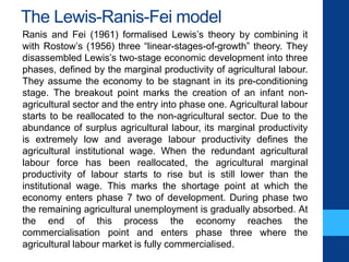 The Lewis-Ranis-Fei model
Ranis and Fei (1961) formalised Lewis’s theory by combining it
with Rostow’s (1956) three “linear-stages-of-growth” theory. They
disassembled Lewis’s two-stage economic development into three
phases, defined by the marginal productivity of agricultural labour.
They assume the economy to be stagnant in its pre-conditioning
stage. The breakout point marks the creation of an infant non-
agricultural sector and the entry into phase one. Agricultural labour
starts to be reallocated to the non-agricultural sector. Due to the
abundance of surplus agricultural labour, its marginal productivity
is extremely low and average labour productivity defines the
agricultural institutional wage. When the redundant agricultural
labour force has been reallocated, the agricultural marginal
productivity of labour starts to rise but is still lower than the
institutional wage. This marks the shortage point at which the
economy enters phase 7 two of development. During phase two
the remaining agricultural unemployment is gradually absorbed. At
the end of this process the economy reaches the
commercialisation point and enters phase three where the
agricultural labour market is fully commercialised.
 