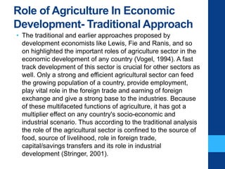 Role of Agriculture In Economic
Development- Traditional Approach
• The traditional and earlier approaches proposed by
development economists like Lewis, Fie and Ranis, and so
on highlighted the important roles of agriculture sector in the
economic development of any country (Vogel, 1994). A fast
track development of this sector is crucial for other sectors as
well. Only a strong and efficient agricultural sector can feed
the growing population of a country, provide employment,
play vital role in the foreign trade and earning of foreign
exchange and give a strong base to the industries. Because
of these multifaceted functions of agriculture, it has got a
multiplier effect on any country's socio-economic and
industrial scenario. Thus according to the traditional analysis
the role of the agricultural sector is confined to the source of
food, source of livelihood, role in foreign trade,
capital/savings transfers and its role in industrial
development (Stringer, 2001).
 