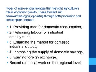 Types of inter-sectoral linkages that highlight agriculture's
role in economic growth. These forward and
backward linkages, operating through both production and
consumption, include:
• 1. Providing food for domestic consumption,
• 2. Releasing labour for industrial
employment,
• 3. Enlarging the market for domestic
industrial output,
• 4. Increasing the supply of domestic savings,
• 5. Earning foreign exchange.
• Recent empirical work on the regional level
 