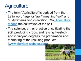 Agriculture
• The term ”Agriculture” is derived from the
Latin word “ager’or “agri” meaning “soil” and
“cultura” meaning cultivation. So, Agriculture
means the cultivation of the soil.
• The science, art, or practice of cultivating the
soil, producing crops, and raising livestock
and in varying degrees the preparation and
marketing of the resulting products.
(www.Merriam-webster.com)
 