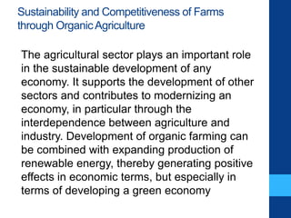 Sustainability and Competitiveness of Farms
through OrganicAgriculture
The agricultural sector plays an important role
in the sustainable development of any
economy. It supports the development of other
sectors and contributes to modernizing an
economy, in particular through the
interdependence between agriculture and
industry. Development of organic farming can
be combined with expanding production of
renewable energy, thereby generating positive
effects in economic terms, but especially in
terms of developing a green economy
 