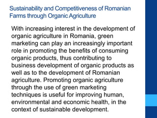 Sustainability and Competitiveness of Romanian
Farms through OrganicAgriculture
With increasing interest in the development of
organic agriculture in Romania, green
marketing can play an increasingly important
role in promoting the benefits of consuming
organic products, thus contributing to
business development of organic products as
well as to the development of Romanian
agriculture. Promoting organic agriculture
through the use of green marketing
techniques is useful for improving human,
environmental and economic health, in the
context of sustainable development.
 