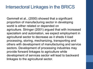 Intersectoral Linkages in the BRICS
Gemmell et al., (2000) showed that a significant
proportion of manufacturing sector in developing
world is either related or depended on
agriculture. Stringer (2001) argued that with increased
specialism and automation, we expect employment in
agricultural sector to decrease as it sheds it load
processing, storing, mechanizing, transporting and
others with development of manufacturing and service
sectors. Development of processing industries may
provide forward linkages to agriculture while
development of services sector will lead to backward
linkages to the agricultural sector.
 