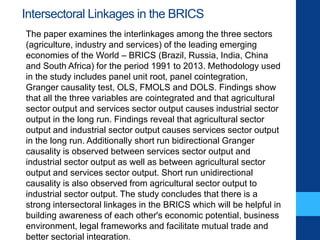 Intersectoral Linkages in the BRICS
The paper examines the interlinkages among the three sectors
(agriculture, industry and services) of the leading emerging
economies of the World – BRICS (Brazil, Russia, India, China
and South Africa) for the period 1991 to 2013. Methodology used
in the study includes panel unit root, panel cointegration,
Granger causality test, OLS, FMOLS and DOLS. Findings show
that all the three variables are cointegrated and that agricultural
sector output and services sector output causes industrial sector
output in the long run. Findings reveal that agricultural sector
output and industrial sector output causes services sector output
in the long run. Additionally short run bidirectional Granger
causality is observed between services sector output and
industrial sector output as well as between agricultural sector
output and services sector output. Short run unidirectional
causality is also observed from agricultural sector output to
industrial sector output. The study concludes that there is a
strong intersectoral linkages in the BRICS which will be helpful in
building awareness of each other's economic potential, business
environment, legal frameworks and facilitate mutual trade and
better sectorial integration.
 