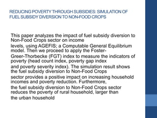 REDUCINGPOVERTYTHROUGH SUBSIDIES: SIMULATION OF
FUELSUBSIDY DIVERSIONTO NON-FOOD CROPS
This paper analyzes the impact of fuel subsidy diversion to
Non-Food Crops sector on income
levels, using AGEFIS; a Computable General Equilibrium
model. Then we proceed to apply the Foster-
Greer-Thorbecke (FGT) index to measure the indicators of
poverty (head count index, poverty gap index
and poverty severity index). The simulation result shows
the fuel subsidy diversion to Non-Food Crops
sector provides a positive impact on increasing household
incomes and poverty reduction. Furthermore,
the fuel subsidy diversion to Non-Food Crops sector
reduces the poverty of rural household, larger than
the urban household
 