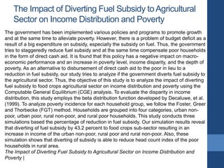 The Impact of Diverting Fuel Subsidy toAgricultural
Sector on Income Distribution and Poverty
The government has been implemented various policies and programs to promote growth
and at the same time to alleviate poverty. However, there is a problem of budget deficit as a
result of a big expenditure on subsidy, especially the subsidy on fuel. Thus, the government
tries to staggeredly reduce fuel subsidy and at the same time compensate poor households
in the form of direct cash aid. It is found that this policy has a negative impact on macro-
economic performance and an increase in poverty level, income disparity, and the depth of
poverty. As an alternative to disbursement of direct cash aid to the poor in lieu to a
reduction in fuel subsidy, our study tries to analyze if the government diverts fuel subsidy to
the agricultural sector. Thus, the objective of this study is to analyze the impact of diverting
fuel subsidy to food crops agricultural sector on income distribution and poverty using the
Computable General Equilibrium (CGE) analysis. To evaluate the disparity in income
distribution, this study employs the beta distribution function developed by Decaluwe, et al.
(1999). To analyze poverty incidence for each household group, we follow the Foster, Greer
and Thorbecke (FGT) method. Households are grouped into four categories, urban non-
poor, urban poor, rural non-poor, and rural poor households. This study conducts three
simulations based the percentage of reduction in fuel subsidy. Our simulation results reveal
that diverting of fuel subsidy by 43.2 percent to food crops sub-sector resulting in an
increase in income of the urban non-poor, rural poor and rural non-poor. Also, these
simulation shows that diverting of subsidy is able to reduce head count index of the poor
households in rural area.
The Impact of Diverting Fuel Subsidy to Agricultural Sector on Income Distribution and
Poverty |
 