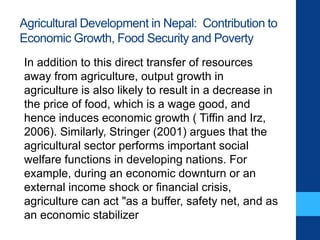 Agricultural Development in Nepal: Contribution to
Economic Growth, Food Security and Poverty
In addition to this direct transfer of resources
away from agriculture, output growth in
agriculture is also likely to result in a decrease in
the price of food, which is a wage good, and
hence induces economic growth ( Tiffin and Irz,
2006). Similarly, Stringer (2001) argues that the
agricultural sector performs important social
welfare functions in developing nations. For
example, during an economic downturn or an
external income shock or financial crisis,
agriculture can act "as a buffer, safety net, and as
an economic stabilizer
 