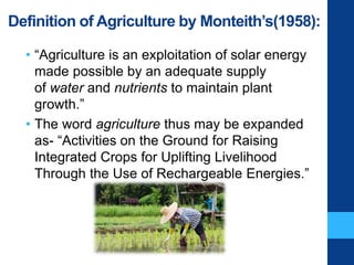 Definition of Agriculture by Monteith’s(1958):
• “Agriculture is an exploitation of solar energy
made possible by an adequate supply
of water and nutrients to maintain plant
growth.”
• The word agriculture thus may be expanded
as- “Activities on the Ground for Raising
Integrated Crops for Uplifting Livelihood
Through the Use of Rechargeable Energies.”
 