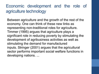 Economic development and the role of
agriculture technology
Between agriculture and the growth of the rest of the
economy. One can think of these new links as
representing non-traditional roles for agriculture.
Timmer (1995) argues that agriculture plays a
significant role in reducing poverty by stimulating the
development of agribusiness activities as well as
stimulating the demand for manufactured
inputs. Stringer (2001) argues that the agricultural
sector performs important social welfare functions in
developing nations. ...
 