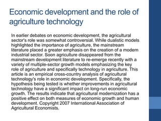 Economic development and the role of
agriculture technology
In earlier debates on economic development, the agricultural
sector's role was somewhat controversial. While dualistic models
highlighted the importance of agriculture, the mainstream
literature placed a greater emphasis on the creation of a modern
industrial sector. Soon agriculture disappeared from the
mainstream development literature to re-emerge recently with a
variety of multiple-sector growth models emphasizing the key
role of agriculture and specifically technology in agriculture. This
article is an empirical cross-country analysis of agricultural
technology's role in economic development. Specifically, the
hypothesis being tested is whether improvements in agricultural
technology have a significant impact on long-run economic
growth. The results indicate that agricultural modernization has a
positive effect on both measures of economic growth and human
development. Copyright 2007 International Association of
Agricultural Economists.
 