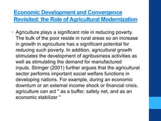Economic Development and Convergence
Revisited: the Role of Agricultural Modernization
• Agriculture plays a significant role in reducing poverty.
The bulk of the poor reside in rural areas so an increase
in growth in agriculture has a significant potential for
reducing such poverty. In addition, agricultural growth
stimulates the development of agribusiness activities as
well as stimulating the demand for manufactured
inputs. Stringer (2001) further argues that the agricultural
sector performs important social welfare functions in
developing nations. For example, during an economic
downturn or an external income shock or financial crisis,
agriculture can act " as a buffer, safety net, and as an
economic stabilizer "
 