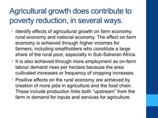 Agricultural growth does contribute to
poverty reduction, in several ways.
• Identify effects of agricultural growth on farm economy,
rural economy and national economy. The effect on farm
economy is achieved through higher incomes for
farmers, including smallholders who constitute a large
share of the rural poor, especially in Sub-Saharan Africa.
• It is also achieved through more employment as on-farm
labour demand rises per hectare because the area
cultivated increases or frequency of cropping increases.
• Positive effects on the rural economy are achieved by
creation of more jobs in agriculture and the food chain.
These include production links both “upstream” from the
farm in demand for inputs and services for agriculture
 