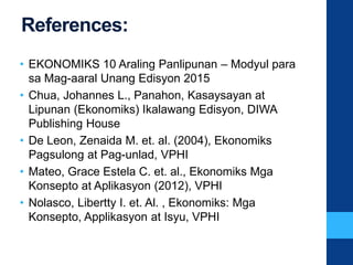 References:
• EKONOMIKS 10 Araling Panlipunan – Modyul para
sa Mag-aaral Unang Edisyon 2015
• Chua, Johannes L., Panahon, Kasaysayan at
Lipunan (Ekonomiks) Ikalawang Edisyon, DIWA
Publishing House
• De Leon, Zenaida M. et. al. (2004), Ekonomiks
Pagsulong at Pag-unlad, VPHI
• Mateo, Grace Estela C. et. al., Ekonomiks Mga
Konsepto at Aplikasyon (2012), VPHI
• Nolasco, Libertty I. et. Al. , Ekonomiks: Mga
Konsepto, Applikasyon at Isyu, VPHI
 