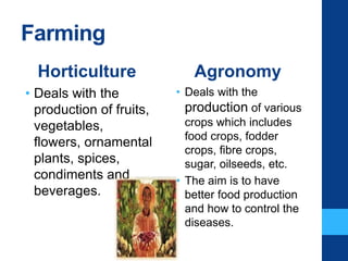 Farming
Horticulture
• Deals with the
production of fruits,
vegetables,
flowers, ornamental
plants, spices,
condiments and
beverages.
Agronomy
• Deals with the
production of various
crops which includes
food crops, fodder
crops, fibre crops,
sugar, oilseeds, etc.
• The aim is to have
better food production
and how to control the
diseases.
 