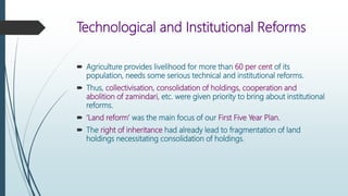 Technological and Institutional Reforms
 Agriculture provides livelihood for more than 60 per cent of its
population, needs some serious technical and institutional reforms.
 Thus, collectivisation, consolidation of holdings, cooperation and
abolition of zamindari, etc. were given priority to bring about institutional
reforms.
 ‘Land reform’ was the main focus of our First Five Year Plan.
 The right of inheritance had already lead to fragmentation of land
holdings necessitating consolidation of holdings.
 