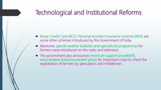 Technological and Institutional Reforms
 Kissan Credit Card (KCC), Personal Accident Insurance Scheme (PAIS) are
some other schemes introduced by the Government of India.
 Moreover, special weather bulletins and agricultural programmes for
farmers were introduced on the radio and television.
 The government also announces minimum support price(MSP),
remunerative and procurement prices for important crops to check the
exploitation of farmers by speculators and middlemen.
 