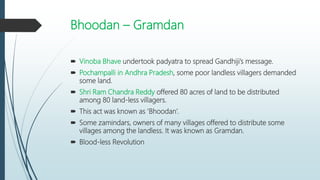 Bhoodan – Gramdan
 Vinoba Bhave undertook padyatra to spread Gandhiji’s message.
 Pochampalli in Andhra Pradesh, some poor landless villagers demanded
some land.
 Shri Ram Chandra Reddy offered 80 acres of land to be distributed
among 80 land-less villagers.
 This act was known as ‘Bhoodan’.
 Some zamindars, owners of many villages offered to distribute some
villages among the landless. It was known as Gramdan.
 Blood-less Revolution
 