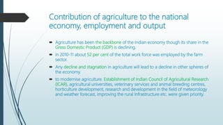Contribution of agriculture to the national
economy, employment and output
 Agriculture has been the backbone of the Indian economy though its share in the
Gross Domestic Product (GDP) is declining.
 in 2010-11 about 52 per cent of the total work force was employed by the farm
sector.
 Any decline and stagnation in agriculture will lead to a decline in other spheres of
the economy.
 to modernise agriculture. Establishment of Indian Council of Agricultural Research
(ICAR), agricultural universities, veterinary services and animal breeding centres,
horticulture development, research and development in the field of meteorology
and weather forecast, improving the rural Infrastructure etc. were given priority.
 