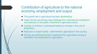 Contribution of agriculture to the national
economy, employment and output
 The growth rate in agriculture has been decelerating.
 Indian farmers are facing a big challenge from international competition
and reduction in the public investment in agriculture sector.
 Subsidy on fertilisers is decreased leading to increase in the cost of
production.
 Reduction in import duties - detrimental to agriculture in the country.
 Farmers are withdrawing their investment from agriculture causing a
downfall in the employment in agriculture.
 