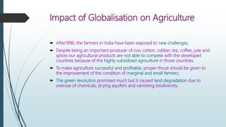 Impact of Globalisation on Agriculture
 After1990, the farmers in India have been exposed to new challenges.
 Despite being an important producer of rice, cotton, rubber, tea, coffee, jute and
spices our agricultural products are not able to compete with the developed
countries because of the highly subsidized agriculture in those countries.
 To make agriculture successful and profitable, proper thrust should be given to
the improvement of the condition of marginal and small farmers.
 The green revolution promised much but it caused land degradation due to
overuse of chemicals, drying aquifers and vanishing biodiversity.
 