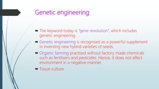 Genetic engineering
 The keyword today is “gene revolution”, which includes
genetic engineering.
 Genetic engineering is recognised as a powerful supplement
in inventing new hybrid varieties of seeds.
 Organic farming practised without factory made chemicals
such as fertilisers and pesticides. Hence, it does not affect
environment in a negative manner.
 Tissue culture
 