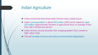 Indian Agriculture
 A few economists think that Indian farmers have a bleak future
 India’s rural population is about 833 million (2011) which depends upon
250 million (approximate) hectares of agricultural land, an average of less
than half a hectare per person.
 Indian farmers should diversify their cropping pattern from cereals to
high-value crops.
 This will increase incomes and reduce environmental degradation
 