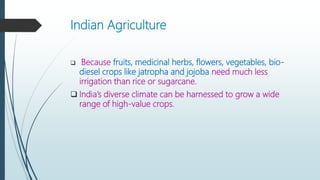 Indian Agriculture
 Because fruits, medicinal herbs, flowers, vegetables, bio-
diesel crops like jatropha and jojoba need much less
irrigation than rice or sugarcane.
 India’s diverse climate can be harnessed to grow a wide
range of high-value crops.
 