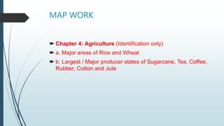 MAP WORK
 Chapter 4: Agriculture (Identification only)
 a. Major areas of Rice and Wheat
 b. Largest / Major producer states of Sugarcane, Tea, Coffee,
Rubber, Cotton and Jute
 