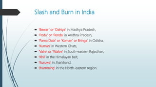 Slash and Burn in India
 ‘Bewar’ or ‘Dahiya’ in Madhya Pradesh,
 ‘Podu’ or ‘Penda’ in Andhra Pradesh,
 ‘Pama Dabi’ or ‘Koman’ or Bringa’ in Odisha,
 ‘Kumari’ in Western Ghats,
 ‘Valre’ or ‘Waltre’ in South-eastern Rajasthan,
 ‘Khil’ in the Himalayan belt,
 ‘Kuruwa’ in Jharkhand,
 ‘Jhumming’ in the North-eastern region.
 