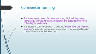 Commercial Farming
 The use of higher doses of modern inputs, e.g. high yielding variety
(HYV) seeds, chemical fertilisers, insecticides and pesticides in order to
obtain higher productivity.
 The degree of commercialisation of agriculture varies from one region to
another. For example, rice is a commercial crop in Haryana and Punjab,
but in Odisha, it is a subsistence crop.
 