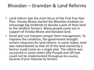 Bhoodan – Gramdan & Land Reforms
• Land reform was the main focus of the First Five Year
Plan. Vinoba Bhave started the Bhoodan Andolan to
encourage big landlords to donate a part of their land
to the landless farmers. Many people came out in
support of Vinoba Bhave and donated land.
• Small plot size hampers proper farm management. To
improve the condition, the government brought
certain measures for land reform. In some states, land
was redistributed so that all of the land owned by a
farmer could come on a single plot. The reform was
successful in some states (like Punjab and UP) but
could not be implemented throughout the country,
because of poor response by farmers.
 