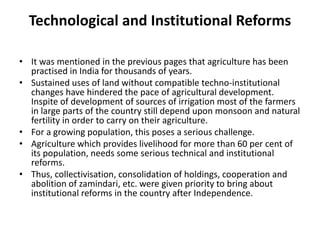 Technological and Institutional Reforms
• It was mentioned in the previous pages that agriculture has been
practised in India for thousands of years.
• Sustained uses of land without compatible techno-institutional
changes have hindered the pace of agricultural development.
Inspite of development of sources of irrigation most of the farmers
in large parts of the country still depend upon monsoon and natural
fertility in order to carry on their agriculture.
• For a growing population, this poses a serious challenge.
• Agriculture which provides livelihood for more than 60 per cent of
its population, needs some serious technical and institutional
reforms.
• Thus, collectivisation, consolidation of holdings, cooperation and
abolition of zamindari, etc. were given priority to bring about
institutional reforms in the country after Independence.
 