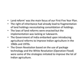 • Land reform’ was the main focus of our First Five Year Plan.
• The right of inheritance had already lead to fragmentation
of land holdings necessitating consolidation of holdings.
• The laws of land reforms were enacted but the
implementation was lacking or lukewarm.
• The Government of India embarked upon introducing
agricultural reforms to improve Indian agriculture in the
1960s and 1970s.
• The Green Revolution based on the use of package
technology and the White Revolution (Operation Flood)
were some of the strategies initiated to improve the lot of
Indian agriculture.
 