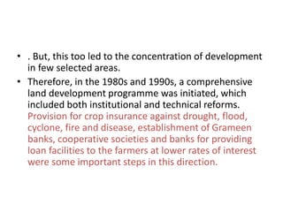 • . But, this too led to the concentration of development
in few selected areas.
• Therefore, in the 1980s and 1990s, a comprehensive
land development programme was initiated, which
included both institutional and technical reforms.
Provision for crop insurance against drought, flood,
cyclone, fire and disease, establishment of Grameen
banks, cooperative societies and banks for providing
loan facilities to the farmers at lower rates of interest
were some important steps in this direction.
 