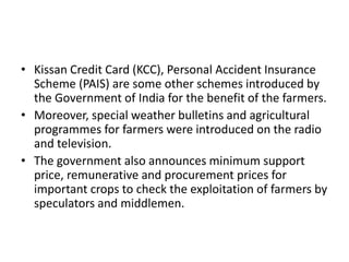 • Kissan Credit Card (KCC), Personal Accident Insurance
Scheme (PAIS) are some other schemes introduced by
the Government of India for the benefit of the farmers.
• Moreover, special weather bulletins and agricultural
programmes for farmers were introduced on the radio
and television.
• The government also announces minimum support
price, remunerative and procurement prices for
important crops to check the exploitation of farmers by
speculators and middlemen.
 