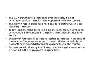 • The GDP growth rate is increasing over the years, it is not
generating sufficient employment opportunities in the country.
• The growth rate in agriculture has been decelerating which is an
alarming situation.
• Today, Indian farmers are facing a big challenge from international
competition and reduction in the public investment in griculture
sector.
• Subsidy on fertilisers is decreased leading to increase in the cost of
production. Moreover, reduction in import duties on agricultural
products have proved detrimental to agriculture in the country.
• Farmers are withdrawing their investment from agriculture causing
a downfall in the employment in agriculture.
 