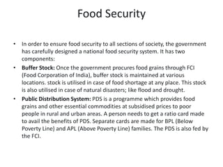 Food Security
• In order to ensure food security to all sections of society, the government
has carefully designed a national food security system. It has two
components:
• Buffer Stock: Once the government procures food grains through FCI
(Food Corporation of India), buffer stock is maintained at various
locations. stock is utilised in case of food shortage at any place. This stock
is also utilised in case of natural disasters; like flood and drought.
• Public Distribution System: PDS is a programme which provides food
grains and other essential commodities at subsidised prices to poor
people in rural and urban areas. A person needs to get a ratio card made
to avail the benefits of PDS. Separate cards are made for BPL (Below
Poverty Line) and APL (Above Poverty Line) families. The PDS is also fed by
the FCI.
 