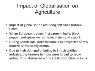 Impact of Globalisation on
Agriculture
• Impact of globalisation are being felt since historic
times.
• When European traders first came in India, black
pepper and spices were the main items of export.
• During British rule, India became a net exporter of raw
materials; especially cotton.
• Due to high demand of indigo in British textiles
industry, the farmers in India were forced to grow
indigo. This interferred with cereal production in India
 
