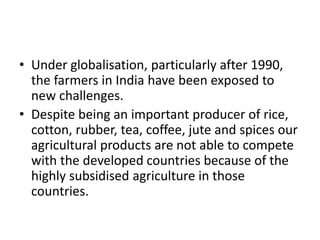 • Under globalisation, particularly after 1990,
the farmers in India have been exposed to
new challenges.
• Despite being an important producer of rice,
cotton, rubber, tea, coffee, jute and spices our
agricultural products are not able to compete
with the developed countries because of the
highly subsidised agriculture in those
countries.
 