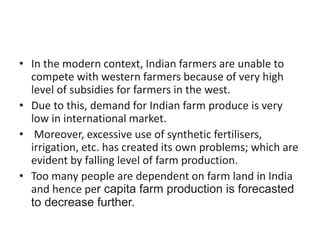 • In the modern context, Indian farmers are unable to
compete with western farmers because of very high
level of subsidies for farmers in the west.
• Due to this, demand for Indian farm produce is very
low in international market.
• Moreover, excessive use of synthetic fertilisers,
irrigation, etc. has created its own problems; which are
evident by falling level of farm production.
• Too many people are dependent on farm land in India
and hence per capita farm production is forecasted
to decrease further.
 