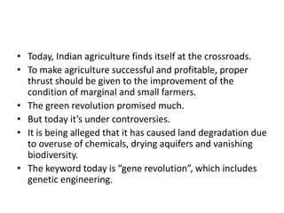 • Today, Indian agriculture finds itself at the crossroads.
• To make agriculture successful and profitable, proper
thrust should be given to the improvement of the
condition of marginal and small farmers.
• The green revolution promised much.
• But today it’s under controversies.
• It is being alleged that it has caused land degradation due
to overuse of chemicals, drying aquifers and vanishing
biodiversity.
• The keyword today is “gene revolution”, which includes
genetic engineering.
 