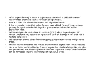 • Infact organic farming is much in vogue today because it is practised without
factory made chemicals such as fertilisers and pesticides.
• Hence, it does not affect environment in a negative manner.
• A few economists think that Indian farmers have a bleak future if they continue
growing foodgrains on the holdings that grow smaller and smaller as the
population rises.
• India’s rural population is about 833 million (2011) which depends upon 250
million (approximate) hectares of agricultural land, an average of less than half a
hectare per person.
• Indian farmers should diversify their cropping pattern from cereals to high-value
crops.
• This will increase incomes and reduce environmental degradation simultaneously.
• Because fruits, medicinal herbs, flowers, vegetables, bio-diesel crops like jatropha
and jojoba need much less irrigation than rice or sugarcane. India’s diverse climate
can be harnessed to grow a wide range of high-value crops.
 