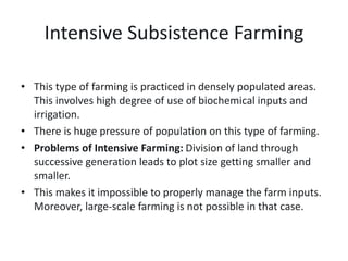 Intensive Subsistence Farming
• This type of farming is practiced in densely populated areas.
This involves high degree of use of biochemical inputs and
irrigation.
• There is huge pressure of population on this type of farming.
• Problems of Intensive Farming: Division of land through
successive generation leads to plot size getting smaller and
smaller.
• This makes it impossible to properly manage the farm inputs.
Moreover, large-scale farming is not possible in that case.
 