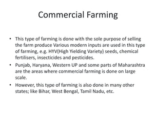 Commercial Farming
• This type of farming is done with the sole purpose of selling
the farm produce Various modern inputs are used in this type
of farming, e.g. HYV(High Yielding Variety) seeds, chemical
fertilisers, insecticides and pesticides.
• Punjab, Haryana, Western UP and some parts of Maharashtra
are the areas where commercial farming is done on large
scale.
• However, this type of farming is also done in many other
states; like Bihar, West Bengal, Tamil Nadu, etc.
 