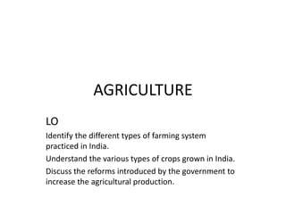 AGRICULTURE
LO
Identify the different types of farming system
practiced in India.
Understand the various types of crops grown in India.
Discuss the reforms introduced by the government to
increase the agricultural production.
 