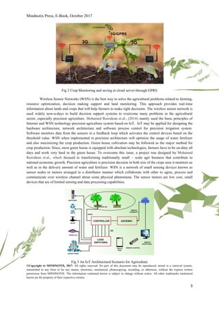 Mindnotix Press, E-Book, October 2017
©Copyright to MINDNOTIX, 2017. All rights reserved. No part of this document may be reproduced, stored in a retrieval system,
transmitted in any form or by any means, electronic, mechanical, photocopying, recording, or otherwise, without the express written
permission from MINDNOTIX. The information contained herein is subject to change without notice. All other trademarks mentioned
herein are the property of their respective owners.
3
Fig 2 Crop Monitoring and saving in cloud server through GPRS
Wireless Sensor Networks (WSN) is the best way to solve the agricultural problems related to farming,
resource optimization, decision making support and land monitoring. This approach provides real-time
information about lands and crops that will help farmers to make right decisions. The wireless sensor network is
used widely now-a-days to build decision support systems to overcome many problems in the agricultural
sector, especially precision agriculture. Mohamed Rawidean et.al., (2014) mainly used the basic principles of
Internet and WSN technology precision agriculture system based on IoT. IoT may be applied for designing the
hardware architecture, network architecture and software process control for precision irrigation system.
Software monitors data from the sensors in a feedback loop which activates the control devices based on the
threshold value. WSN when implemented in precision architecture will optimize the usage of water fertilizer
and also maximizing the crop production. Green house cultivation may be followed as the major method for
crop production. Since, most green house is equipped with absolute technologies, farmers have to be on-duty all
days and work very hard in the green house. To overcome this issue, a project was designed by Mohamed
Rawidean et.al., which focused to transforming traditionally small – scale agri business that contribute to
national economic growth. Precision agriculture is precision decision in both size of the crops area it monitors as
well as in the delivery amount of water and fertilizer. WSN is a network of small sensing devices known as
sensor nodes or motors arranged in a distributor manner which collaborate with other to agree, process and
communicate over wireless channel about some physical phenomena. The sensor motors are low cost, small
devices that are of limited sensing and data processing capabilities.
Fig 3 An IoT Architectural Scenario for Agriculture
 