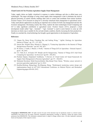 Mindnotix Press, E-Book, October 2017
©Copyright to MINDNOTIX, 2017. All rights reserved. No part of this document may be reproduced, stored in a retrieval system,
transmitted in any form or by any means, electronic, mechanical, photocopying, recording, or otherwise, without the express written
permission from MINDNOTIX. The information contained herein is subject to change without notice. All other trademarks mentioned
herein are the property of their respective owners.
4
Cloud Centric IoT for Precision Agriculture Supply Chain Management
Today, supply chains are highly virtualized in response to market challenges and also to afford many new
technologies. The major advantage of using virtual supply chain management is that it eliminates the need of
physical proximity of control, thereby enabling other users to control and coordinate from remote locations.
Prashant Satpute (2014) focused on using IoT to develop virtualized chain management in agricultural sector.
Today smart phones applications are playing on important role on farms for both crop management and also the
livestock management. Developing country like China, exploits the latest technologies-Cloud Computing and
IoT to make significant contribution to agricultural sector. Prashant Satpute (2014), proposed a cloud
development model called “Agri - Assistant". " Agri- Assistant" is used to assist farmers to come up with
decisions on which crop is suitable for the soil and climatic condition, thereby increasing the farm productivity.
Finally we conclude the, cloud technology has brought a good opportunities to development of Agriculture.
References
[1] Siquan Hu, Haiou Wang, Chundong She, and Junfeng Wang, " AgOnt: Ontology for Agriculture
Internet of Things”, pp :131 - 137, 2011.
[2] Junyan Ma, Xingshe Zhou, Shining Li, Zhigang Li, "Connecting Agriculture to the Internet of Things
through Sensor Networks" pp:184- 186, 2011.
[3] M. Stočes, J. Vaněk, J. Masner, J. Pavlík, " Internet of Things (IoT) in Agriculture - Selected Aspects",
pp:83 - 88, 2016.
[4] V.C. Patil, K.A. Al-Gaadi, D.P. Biradar and M. Rangaswamy, "Internet of Things (IoT) And Cloud
Computing for Agriculture: An Overview" pp:292 - 296,2012.
[5] Prashant Satpute, Omprakash Tembhurne, “A Review of: Cloud Centric IoT based Framework for
Supply Chain Management in Precision Agriculture", pp:175 - 180,2014.
[6] Mohamed Rawidean Mohd Kassim,Ibrahim Mat,Ahmad Nizar Harun, "Wireless sensor network in
precision agriculture application" pp.1-4, 2014
[7] KunHan.Dacheng Zhang,Jingyi Bo,Zhiguang Zhang, "Hydrological monitoring system design and
implementation based on IoT",2012 International Conference on Medical Physics and Biomedical
Engineering,pages-450-454, 2012.
 