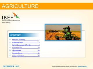 DECEMBER 2015 22DECEMBER 2016 For updated information, please visit www.ibef.org
 Executive Summary……………….….……3
 Advantage India…………………..….……. 4
 Market Overview and Trends………..…….6
 Growth Drivers…………….…….…..…….18
 Opportunities…………….…………...……35
 Success Stories ………….…………….....42
 Useful Information……….……….......….. 45
AGRICULTURE
DECEMBER 2016
 