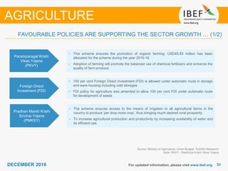 DECEMBER 2015 3131DECEMBER 2016 For updated information, please visit www.ibef.org
FAVOURABLE POLICIES ARE SUPPORTING THE SECTOR GROWTH … (1/2)
Paramparagat Krishi
Vikas Yojana
(PKVY)
• This scheme ensures the promotion of organic farming. USD45.83 million has been
allocated for the scheme during the year 2015-16.
• Adoption of farming will promote the balanced use of chemical fertilizers and enhance the
quality of farm produce
Foreign Direct
Investment (FDI)
• 100 per cent Foreign Direct Investment (FDI) is allowed under automatic route in storage
and ware housing including cold storages
• FDI policy for agriculture was amended to allow 100 per cent FDI under automatic route
for development of seeds
Pradhan Mantri Krishi
Sinchai Yojana
(PMKSY)
• The scheme ensures access to the means of irrigation to all agricultural farms in the
country to produce ‘per drop more crop’, thus bringing much desired rural prosperity
• To increase agricultural production and productivity by increasing availability of water and
its efficient use.
Source: Ministry of Agriculture, Union Budget, TechSci Research
Note: RKVY - Rashtriya Krishi Vikas Yojana
AGRICULTURE
 